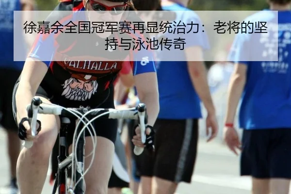 徐嘉余全国冠军赛再显统治力：老将的坚持与泳池传奇
